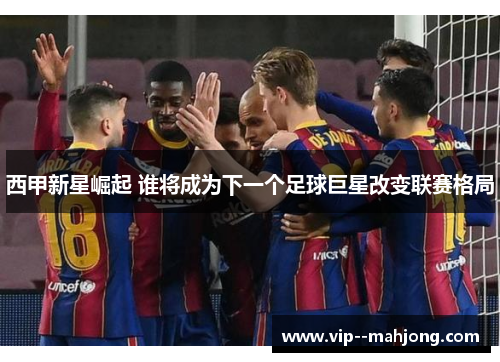西甲新星崛起 谁将成为下一个足球巨星改变联赛格局