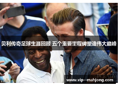 贝利传奇足球生涯回顾 五个重要里程碑塑造伟大巅峰