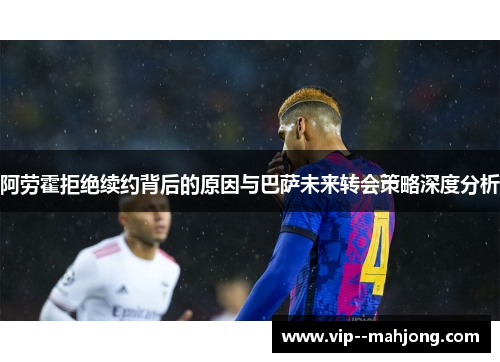 阿劳霍拒绝续约背后的原因与巴萨未来转会策略深度分析