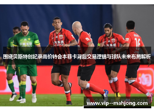 围绕贝斯特创纪录高价转会本菲卡背后交易逻辑与球队未来布局解析