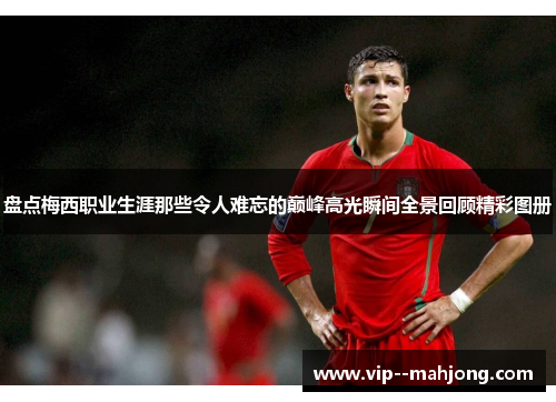 盘点梅西职业生涯那些令人难忘的巅峰高光瞬间全景回顾精彩图册