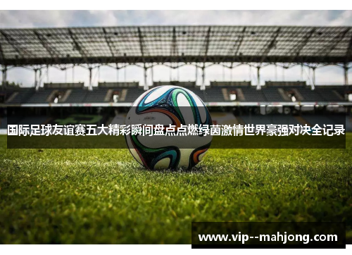 国际足球友谊赛五大精彩瞬间盘点点燃绿茵激情世界豪强对决全记录